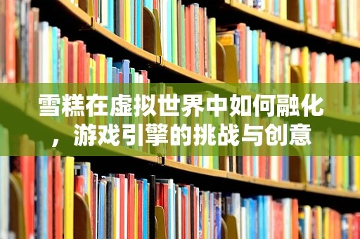 雪糕在虚拟世界中如何融化，游戏引擎的挑战与创意