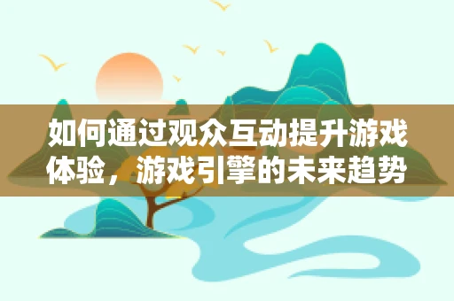 如何通过观众互动提升游戏体验，游戏引擎的未来趋势？