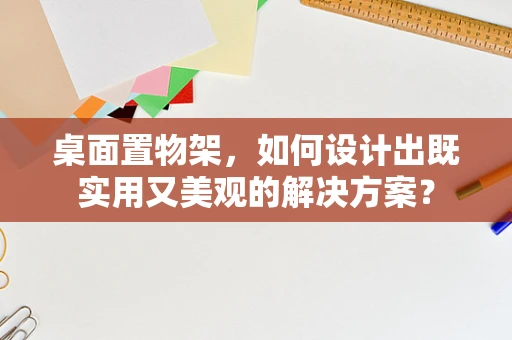 桌面置物架，如何设计出既实用又美观的解决方案？