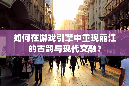 如何在游戏引擎中重现丽江的古韵与现代交融？