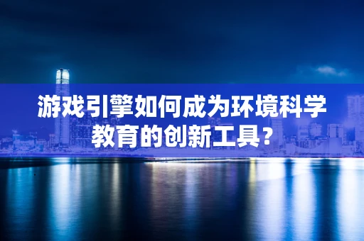 游戏引擎如何成为环境科学教育的创新工具？