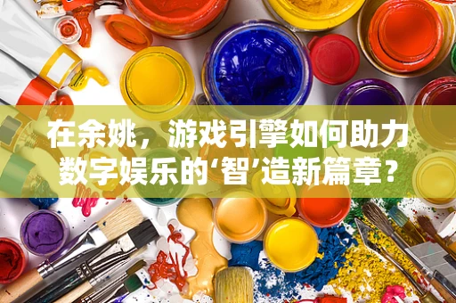 在余姚，游戏引擎如何助力数字娱乐的‘智’造新篇章？