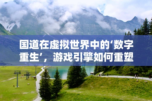 国道在虚拟世界中的‘数字重生’，游戏引擎如何重塑交通动脉？