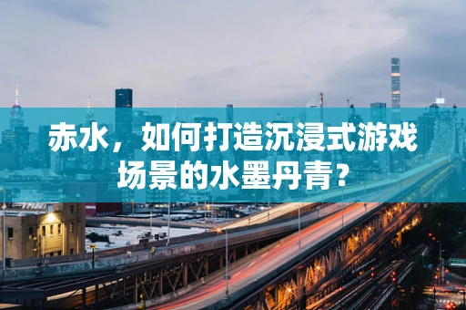 赤水，如何打造沉浸式游戏场景的水墨丹青？
