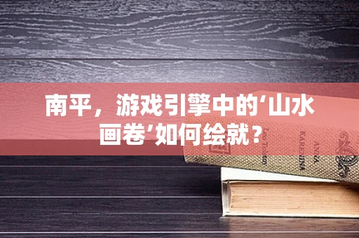 南平，游戏引擎中的‘山水画卷’如何绘就？