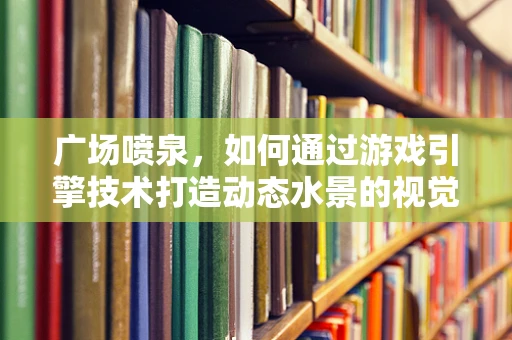 广场喷泉，如何通过游戏引擎技术打造动态水景的视觉盛宴？