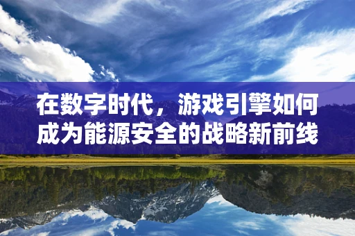 在数字时代，游戏引擎如何成为能源安全的战略新前线？
