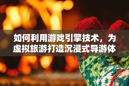如何利用游戏引擎技术，为虚拟旅游打造沉浸式导游体验？