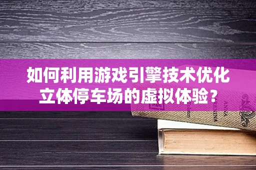 如何利用游戏引擎技术优化立体停车场的虚拟体验？