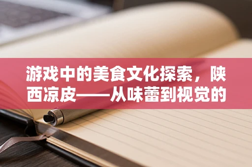 游戏中的美食文化探索，陕西凉皮——从味蕾到视觉的完美融合