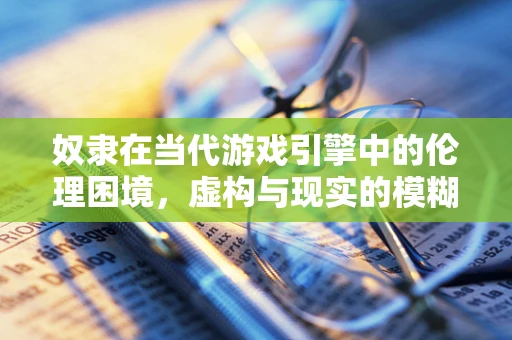 奴隶在当代游戏引擎中的伦理困境，虚构与现实的模糊界限