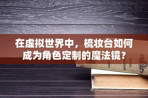 在虚拟世界中，梳妆台如何成为角色定制的魔法镜？