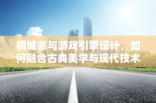 桐城派与游戏引擎设计，如何融合古典美学与现代技术？