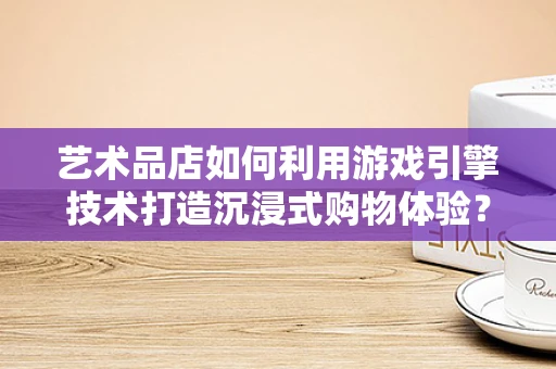 艺术品店如何利用游戏引擎技术打造沉浸式购物体验？