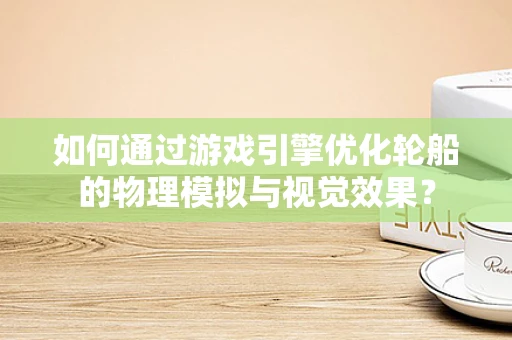 如何通过游戏引擎优化轮船的物理模拟与视觉效果？