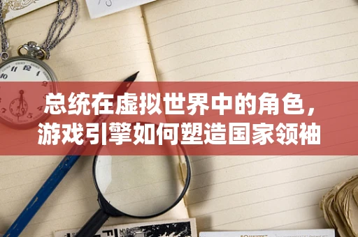 总统在虚拟世界中的角色，游戏引擎如何塑造国家领袖的数字形象？