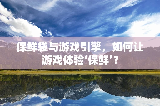 保鲜袋与游戏引擎，如何让游戏体验‘保鲜’？