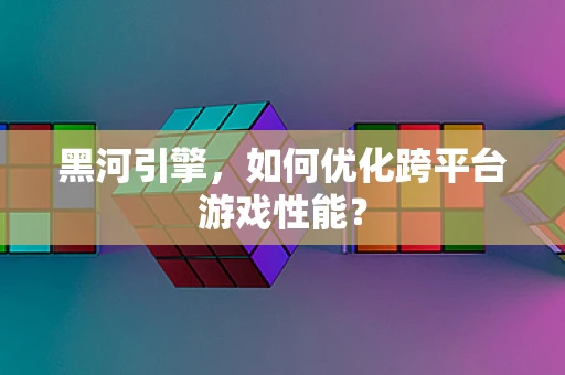 黑河引擎，如何优化跨平台游戏性能？