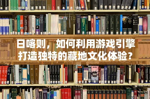 日喀则，如何利用游戏引擎打造独特的藏地文化体验？