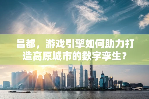 昌都，游戏引擎如何助力打造高原城市的数字孪生？