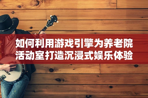 如何利用游戏引擎为养老院活动室打造沉浸式娱乐体验？