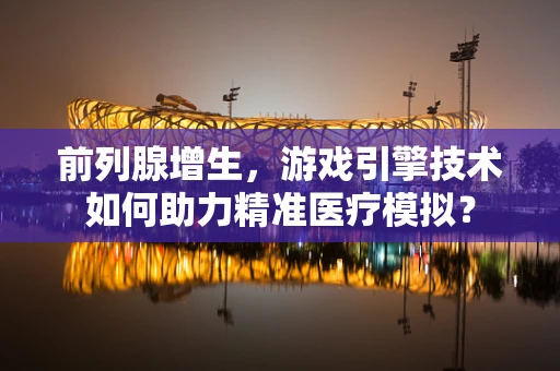 前列腺增生，游戏引擎技术如何助力精准医疗模拟？