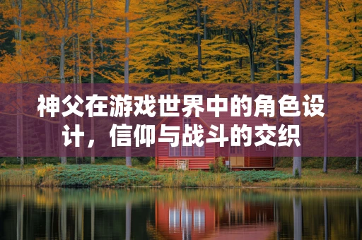 神父在游戏世界中的角色设计，信仰与战斗的交织