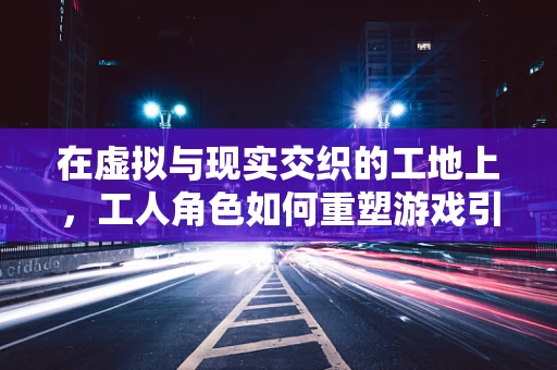 在虚拟与现实交织的工地上，工人角色如何重塑游戏引擎的未来？