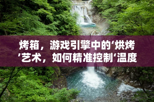 烤箱，游戏引擎中的‘烘烤’艺术，如何精准控制‘温度’？