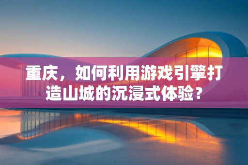 重庆，如何利用游戏引擎打造山城的沉浸式体验？