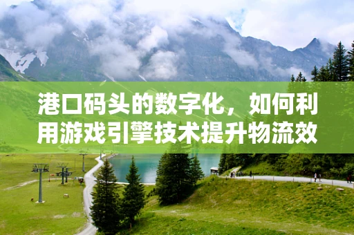 港口码头的数字化，如何利用游戏引擎技术提升物流效率？