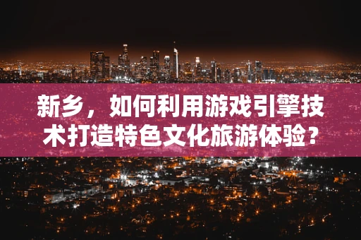 新乡，如何利用游戏引擎技术打造特色文化旅游体验？