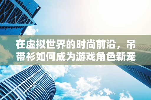 在虚拟世界的时尚前沿，吊带衫如何成为游戏角色新宠？