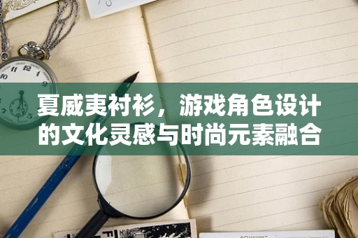 夏威夷衬衫，游戏角色设计的文化灵感与时尚元素融合
