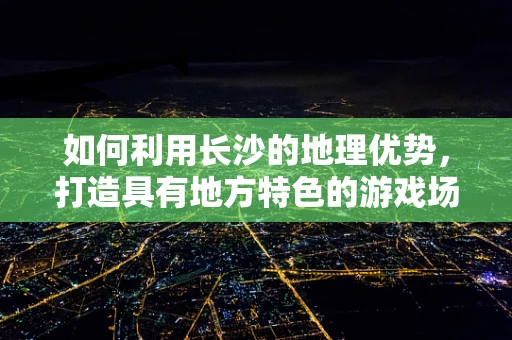 如何利用长沙的地理优势，打造具有地方特色的游戏场景？