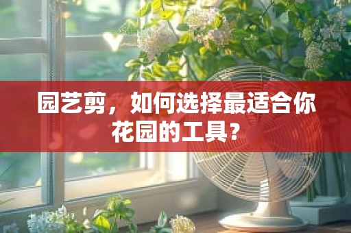 园艺剪，如何选择最适合你花园的工具？