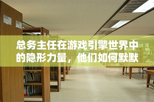 总务主任在游戏引擎世界中的隐形力量，他们如何默默驱动着数字帝国的运转？