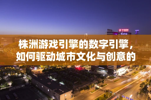 株洲游戏引擎的数字引擎，如何驱动城市文化与创意的融合？