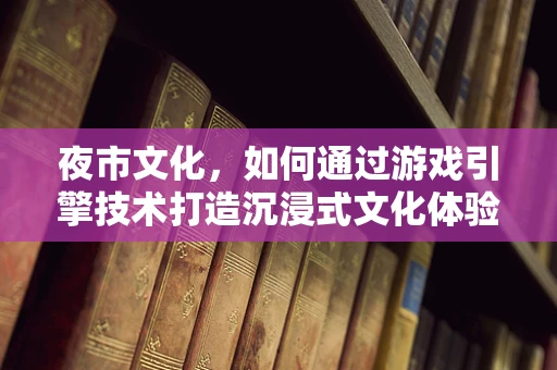夜市文化，如何通过游戏引擎技术打造沉浸式文化体验？