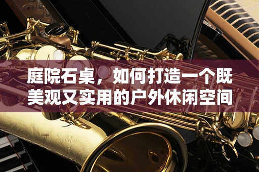 庭院石桌，如何打造一个既美观又实用的户外休闲空间？