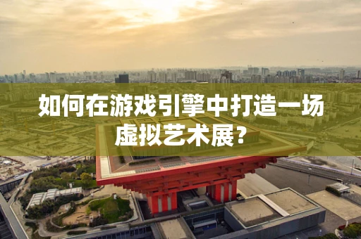 如何在游戏引擎中打造一场虚拟艺术展？