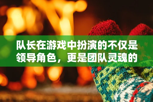 队长在游戏中扮演的不仅是领导角色，更是团队灵魂的塑造者吗？