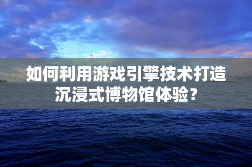 如何利用游戏引擎技术打造沉浸式博物馆体验？
