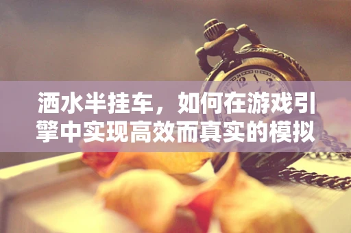 洒水半挂车，如何在游戏引擎中实现高效而真实的模拟？