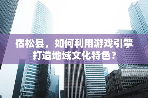 宿松县，如何利用游戏引擎打造地域文化特色？