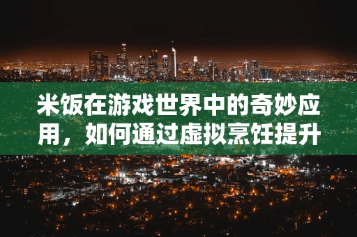 米饭在游戏世界中的奇妙应用，如何通过虚拟烹饪提升玩家沉浸感？