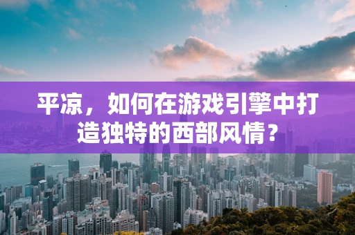 平凉，如何在游戏引擎中打造独特的西部风情？