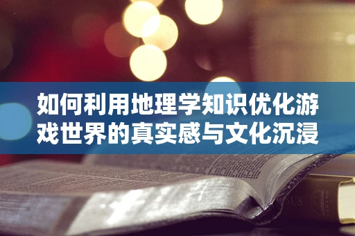 如何利用地理学知识优化游戏世界的真实感与文化沉浸？