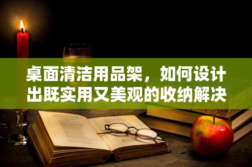 桌面清洁用品架，如何设计出既实用又美观的收纳解决方案？