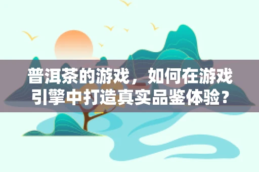 普洱茶的游戏，如何在游戏引擎中打造真实品鉴体验？